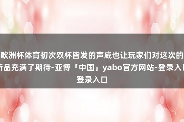欧洲杯体育初次双杯皆发的声威也让玩家们对这次的新品充满了期待-亚博「中国」yabo官方网站-登录入口