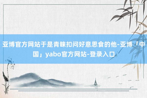 亚博官方网站于是青睐扣问好意思食的他-亚博「中国」yabo官方网站-登录入口