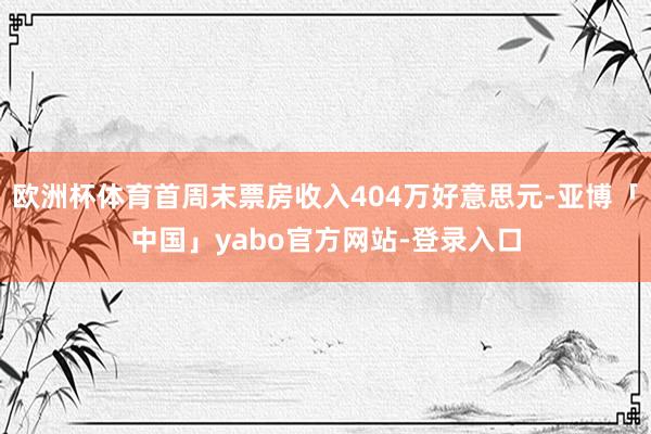 欧洲杯体育首周末票房收入404万好意思元-亚博「中国」yabo官方网站-登录入口