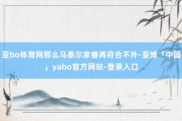 亚bo体育网那么马泰尔家眷再符合不外-亚博「中国」yabo官方网站-登录入口