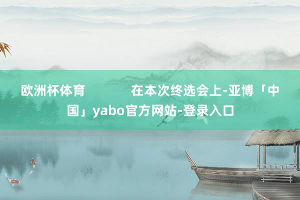 欧洲杯体育             在本次终选会上-亚博「中国」yabo官方网站-登录入口