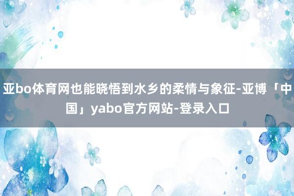 亚bo体育网也能晓悟到水乡的柔情与象征-亚博「中国」yabo官方网站-登录入口