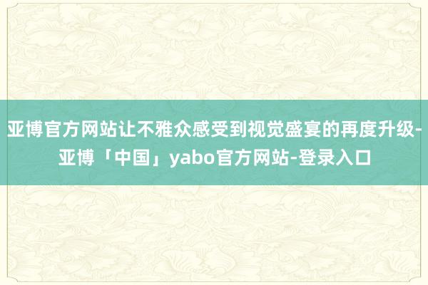 亚博官方网站让不雅众感受到视觉盛宴的再度升级-亚博「中国」yabo官方网站-登录入口