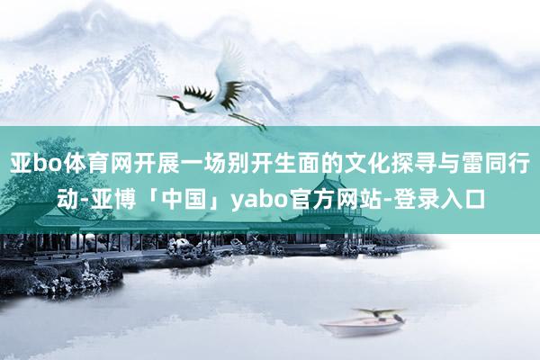 亚bo体育网开展一场别开生面的文化探寻与雷同行动-亚博「中国」yabo官方网站-登录入口