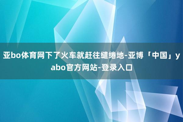 亚bo体育网下了火车就赶往缱绻地-亚博「中国」yabo官方网站-登录入口