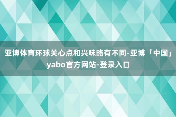 亚博体育环球关心点和兴味略有不同-亚博「中国」yabo官方网站-登录入口