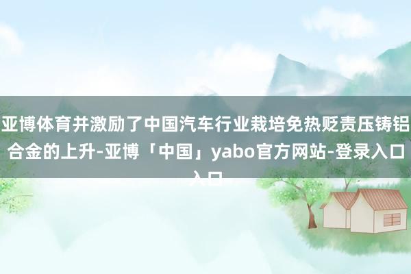亚博体育并激励了中国汽车行业栽培免热贬责压铸铝合金的上升-亚博「中国」yabo官方网站-登录入口