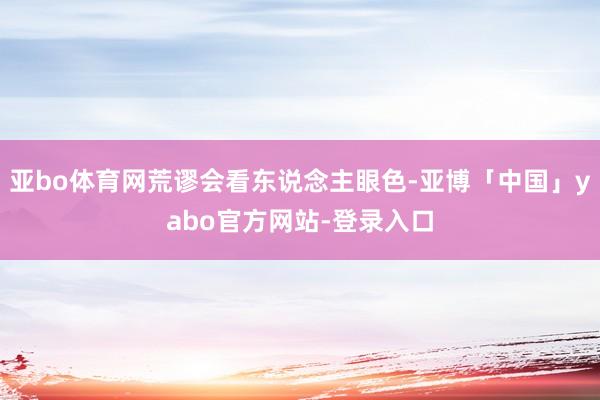 亚bo体育网荒谬会看东说念主眼色-亚博「中国」yabo官方网站-登录入口