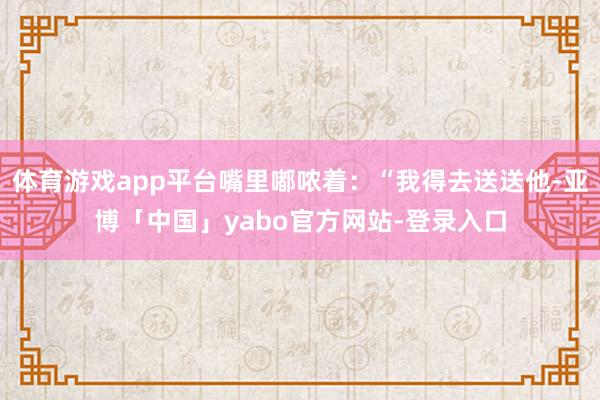 体育游戏app平台嘴里嘟哝着：“我得去送送他-亚博「中国」yabo官方网站-登录入口