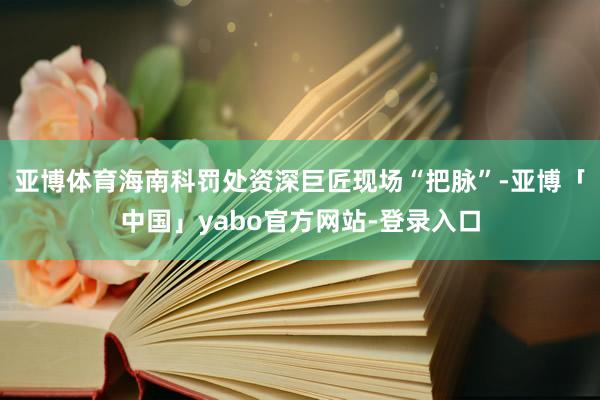 亚博体育海南科罚处资深巨匠现场“把脉”-亚博「中国」yabo官方网站-登录入口