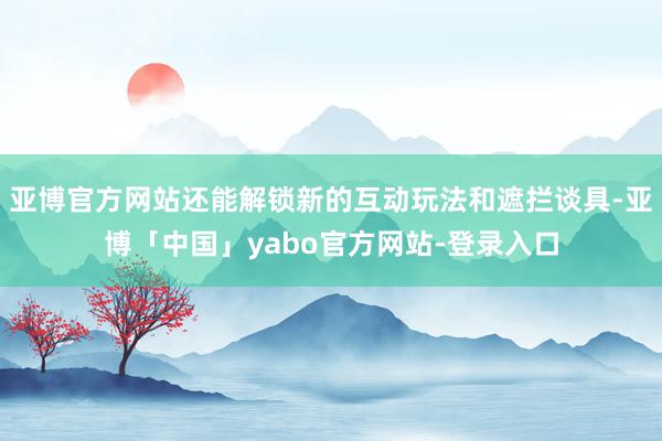 亚博官方网站还能解锁新的互动玩法和遮拦谈具-亚博「中国」yabo官方网站-登录入口