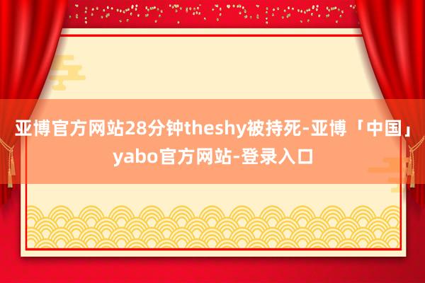 亚博官方网站28分钟theshy被持死-亚博「中国」yabo官方网站-登录入口
