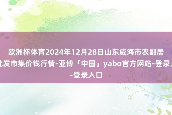 欧洲杯体育2024年12月28日山东威海市农副居品批发市集价钱行情-亚博「中国」yabo官方网站-登录入口
