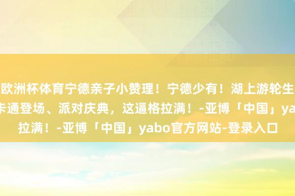 欧洲杯体育宁德亲子小赞理！宁德少有！湖上游轮生辰派对！ 漫游东湖、卡通登场、派对庆典，这逼格拉满！-亚博「中国」yabo官方网站-登录入口