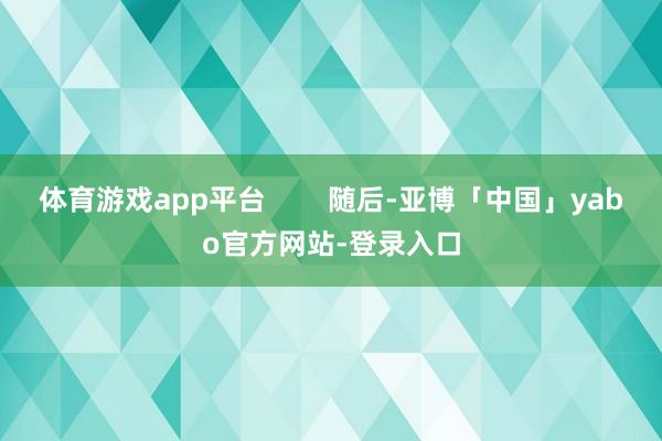 体育游戏app平台        随后-亚博「中国」yabo官方网站-登录入口