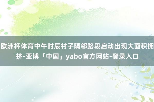欧洲杯体育中午时辰村子隔邻路段启动出现大面积拥挤-亚博「中国」yabo官方网站-登录入口