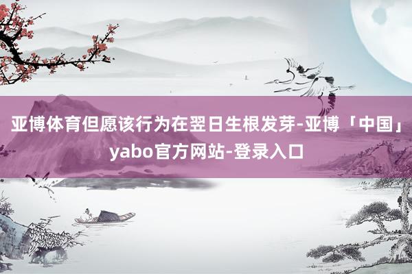 亚博体育但愿该行为在翌日生根发芽-亚博「中国」yabo官方网站-登录入口