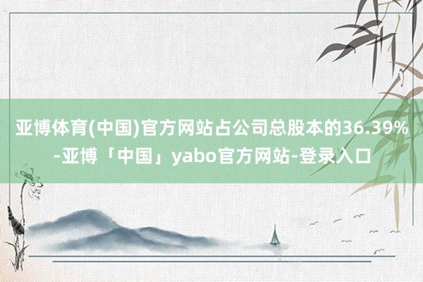 亚博体育(中国)官方网站占公司总股本的36.39%-亚博「中国」yabo官方网站-登录入口