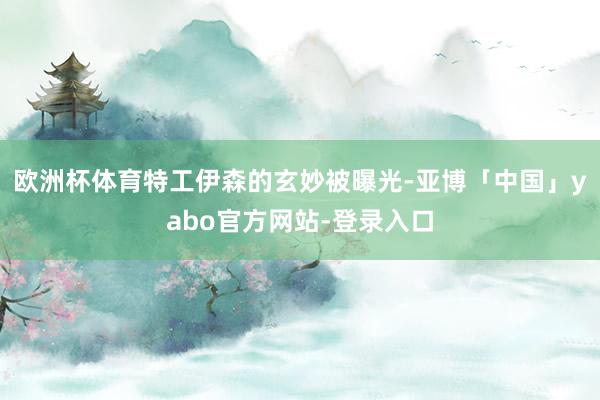 欧洲杯体育特工伊森的玄妙被曝光-亚博「中国」yabo官方网站-登录入口