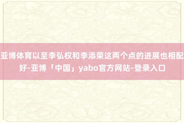 亚博体育以至李弘权和李添荣这两个点的进展也相配好-亚博「中国」yabo官方网站-登录入口
