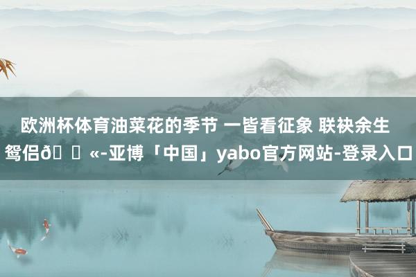 欧洲杯体育油菜花的季节 一皆看征象 联袂余生 鸳侣👫-亚博「中国」yabo官方网站-登录入口