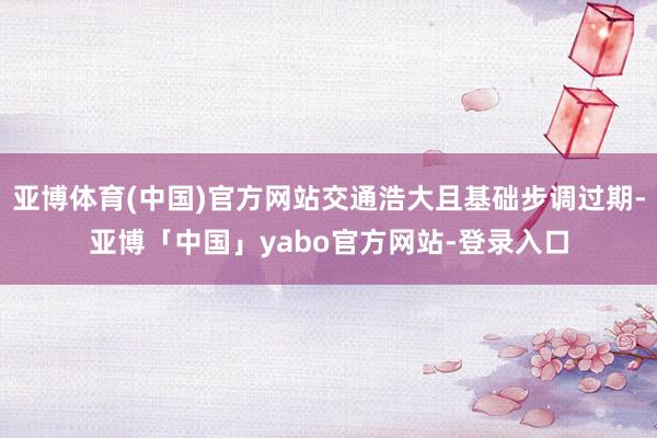 亚博体育(中国)官方网站交通浩大且基础步调过期-亚博「中国」yabo官方网站-登录入口