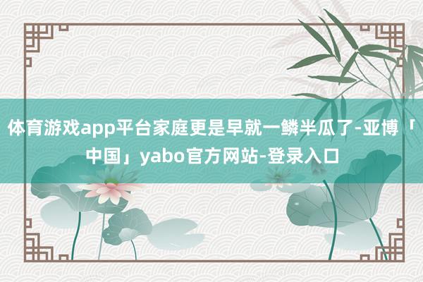 体育游戏app平台家庭更是早就一鳞半瓜了-亚博「中国」yabo官方网站-登录入口