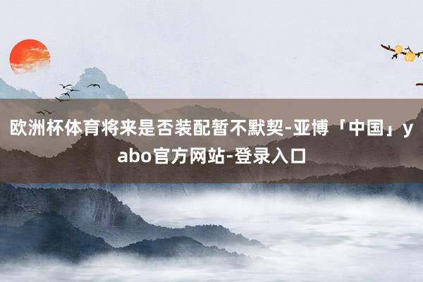 欧洲杯体育将来是否装配暂不默契-亚博「中国」yabo官方网站-登录入口