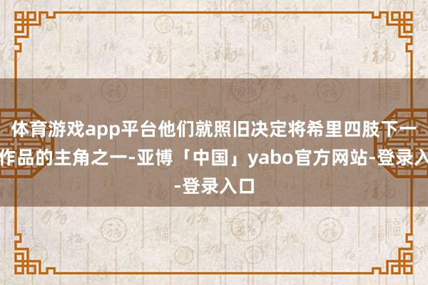 体育游戏app平台他们就照旧决定将希里四肢下一部作品的主角之一-亚博「中国」yabo官方网站-登录入口