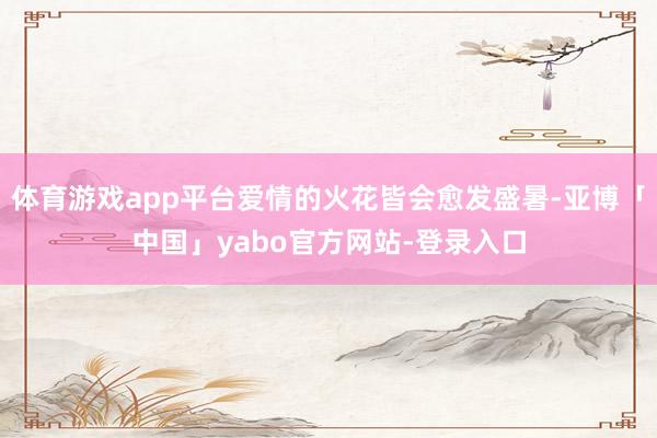 体育游戏app平台爱情的火花皆会愈发盛暑-亚博「中国」yabo官方网站-登录入口