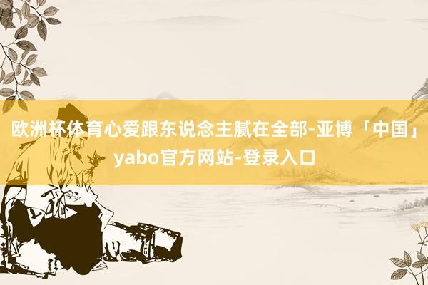 欧洲杯体育心爱跟东说念主腻在全部-亚博「中国」yabo官方网站-登录入口