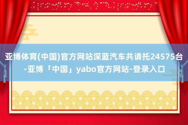 亚博体育(中国)官方网站深蓝汽车共请托24575台-亚博「中国」yabo官方网站-登录入口