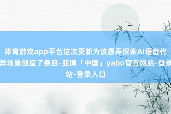 体育游戏app平台这次更新为该愚弄探索AI语音代理愚弄场景创造了条目-亚博「中国」yabo官方网站-登录入口