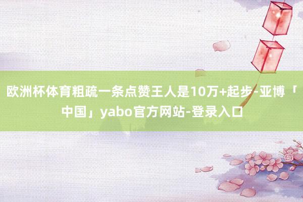欧洲杯体育粗疏一条点赞王人是10万+起步-亚博「中国」yabo官方网站-登录入口