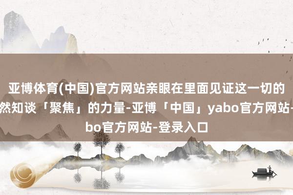 亚博体育(中国)官方网站亲眼在里面见证这一切的王凤英天然知谈「聚焦」的力量-亚博「中国」yabo官方网站-登录入口