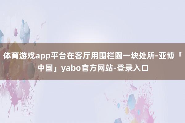 体育游戏app平台在客厅用围栏圈一块处所-亚博「中国」yabo官方网站-登录入口