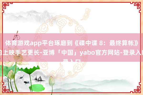 体育游戏app平台琢磨到《碟中谍 8：最终算帐》的上映手艺更长-亚博「中国」yabo官方网站-登录入口