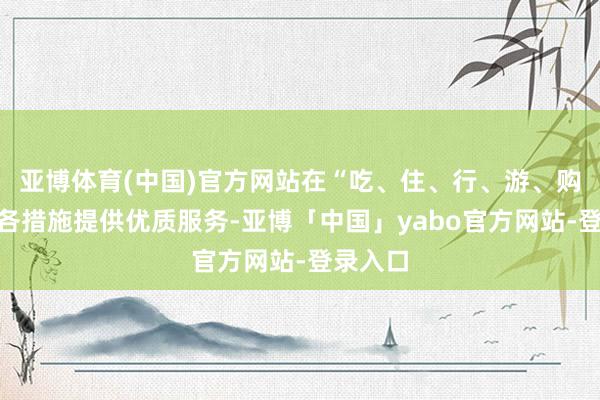 亚博体育(中国)官方网站在“吃、住、行、游、购、娱”各措施提供优质服务-亚博「中国」yabo官方网站-登录入口