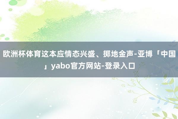 欧洲杯体育这本应情态兴盛、掷地金声-亚博「中国」yabo官方网站-登录入口