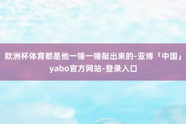 欧洲杯体育都是他一锤一锤敲出来的-亚博「中国」yabo官方网站-登录入口