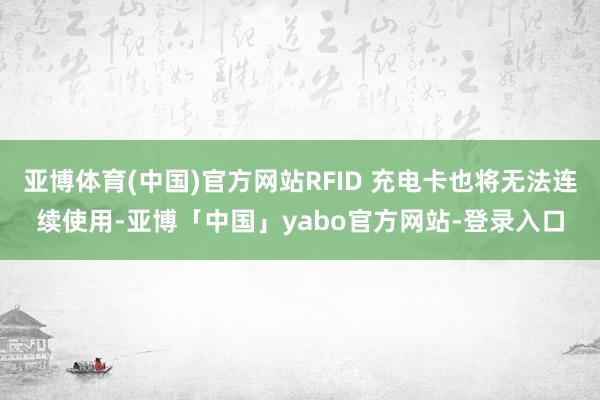 亚博体育(中国)官方网站RFID 充电卡也将无法连续使用-亚博「中国」yabo官方网站-登录入口