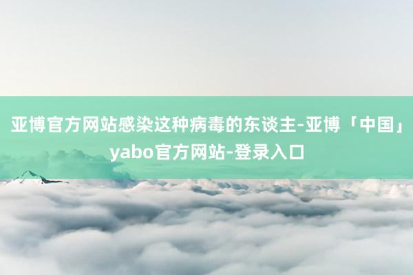 亚博官方网站感染这种病毒的东谈主-亚博「中国」yabo官方网站-登录入口