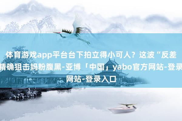 体育游戏app平台台下拍立得小可人？这波“反差萌”精确狙击妈粉腹黑-亚博「中国」yabo官方网站-登录入口