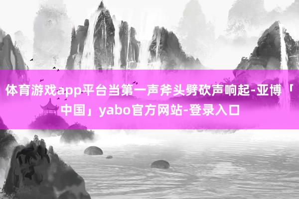 体育游戏app平台当第一声斧头劈砍声响起-亚博「中国」yabo官方网站-登录入口