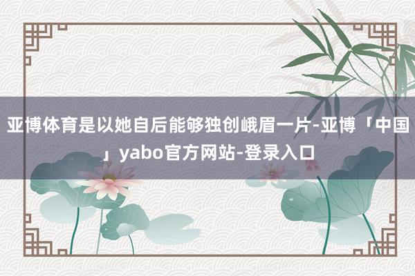 亚博体育是以她自后能够独创峨眉一片-亚博「中国」yabo官方网站-登录入口