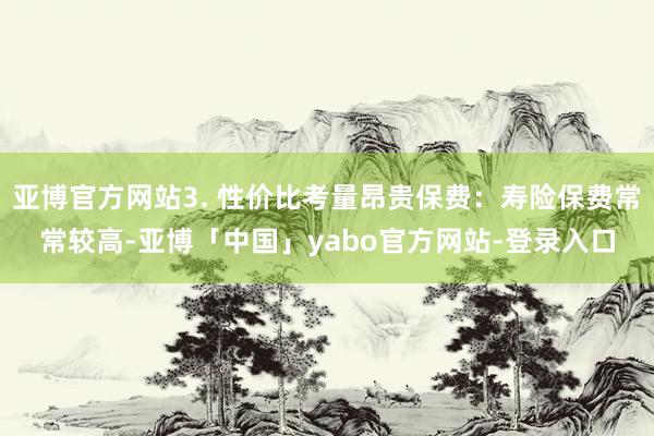 亚博官方网站3. 性价比考量昂贵保费：寿险保费常常较高-亚博「中国」yabo官方网站-登录入口