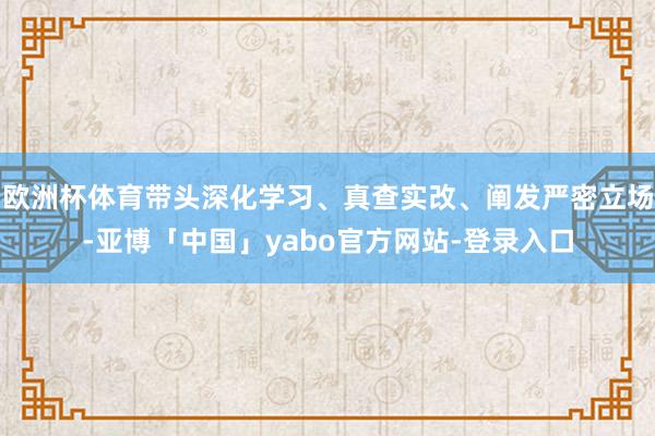欧洲杯体育带头深化学习、真查实改、阐发严密立场-亚博「中国」yabo官方网站-登录入口