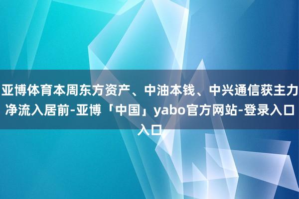 亚博体育本周东方资产、中油本钱、中兴通信获主力净流入居前-亚博「中国」yabo官方网站-登录入口