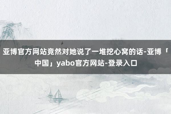 亚博官方网站竟然对她说了一堆挖心窝的话-亚博「中国」yabo官方网站-登录入口