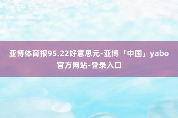 亚博体育报95.22好意思元-亚博「中国」yabo官方网站-登录入口